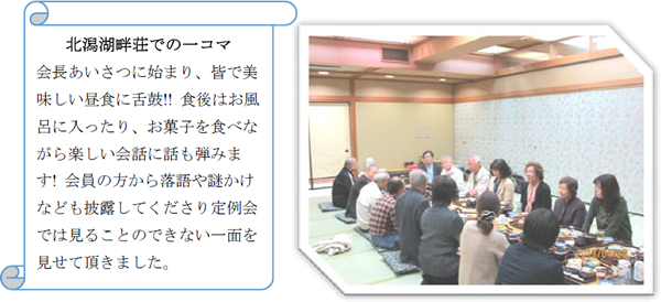 北潟湖畔荘での一コマ／会長あいさつに始まり、皆で美味しい昼食に舌鼓!! 食後はお風呂に入ったり、お菓子を食べながら楽しい会話に話も弾みます! 会員の方から落語や謎かけなども披露してくださり定例会では見ることのできない一面を見せて頂きました。